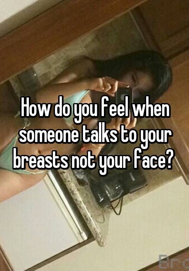 How do you feel when someone talks to your breasts not your face? 