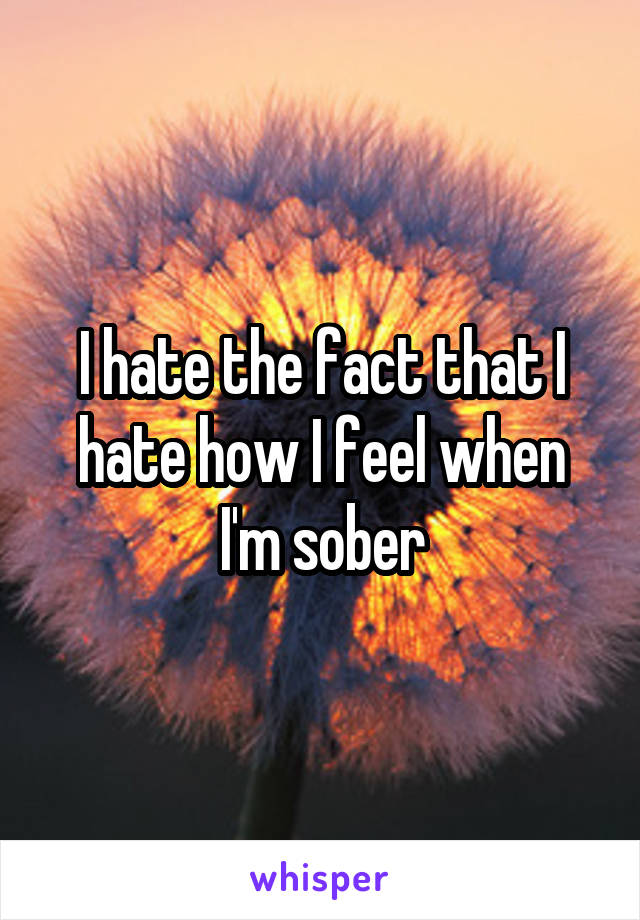 I hate the fact that I hate how I feel when I'm sober