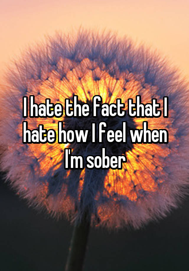 I hate the fact that I hate how I feel when I'm sober