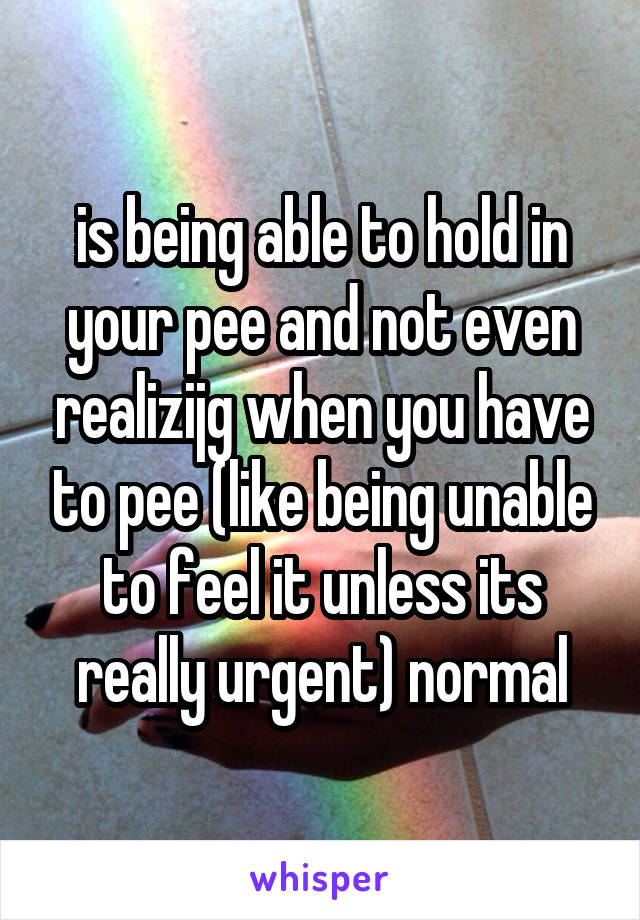 is being able to hold in your pee and not even realizijg when you have to pee (like being unable to feel it unless its really urgent) normal