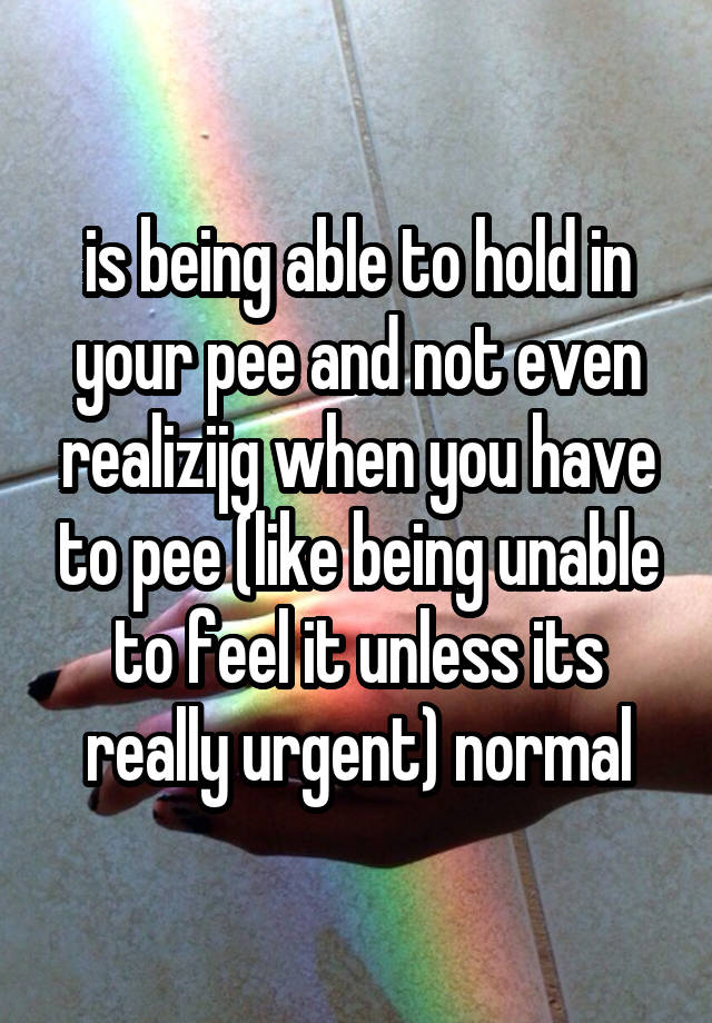 is being able to hold in your pee and not even realizijg when you have to pee (like being unable to feel it unless its really urgent) normal