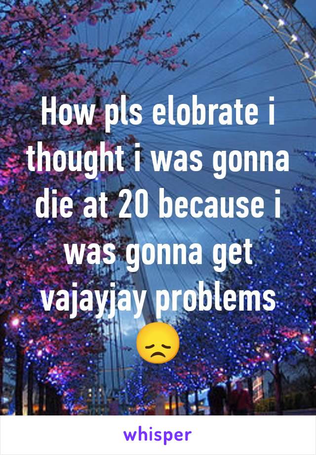 How pls elobrate i thought i was gonna die at 20 because i was gonna get vajayjay problems 😞