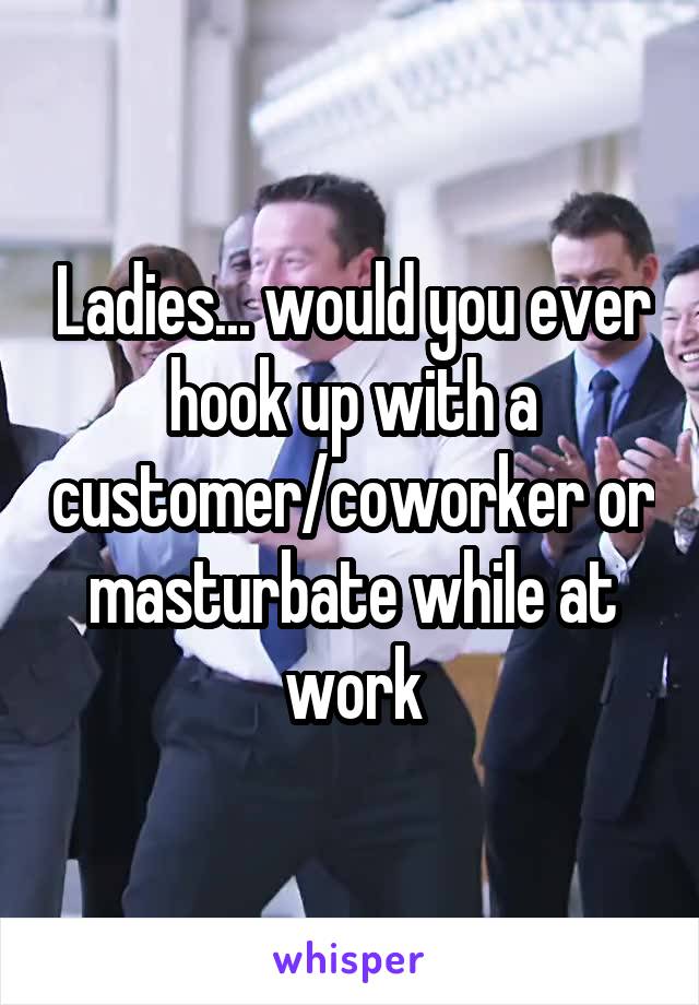 Ladies... would you ever hook up with a customer/coworker or masturbate while at work