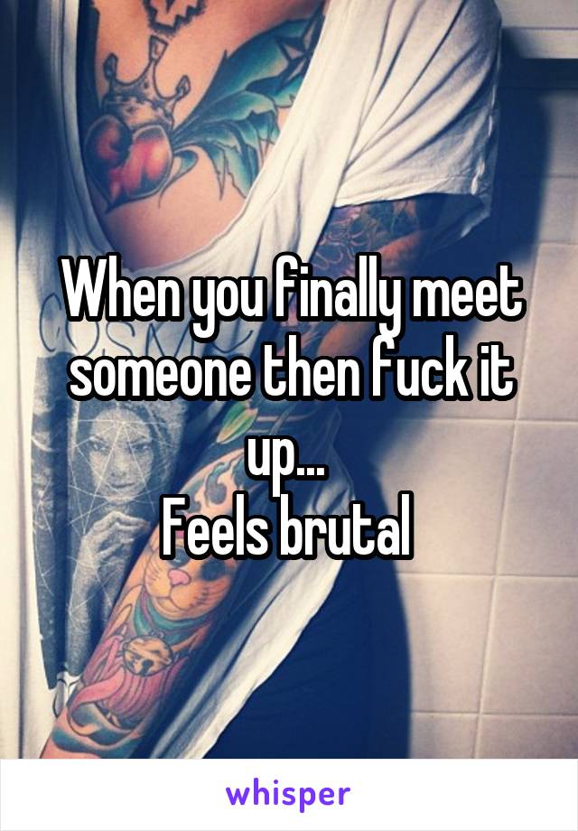 When you finally meet someone then fuck it up... 
Feels brutal 