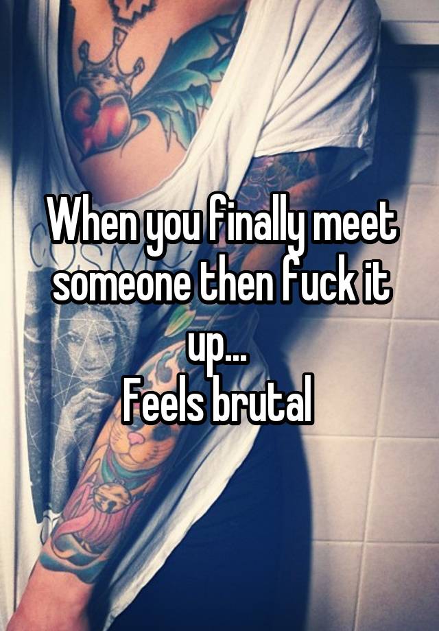 When you finally meet someone then fuck it up... 
Feels brutal 