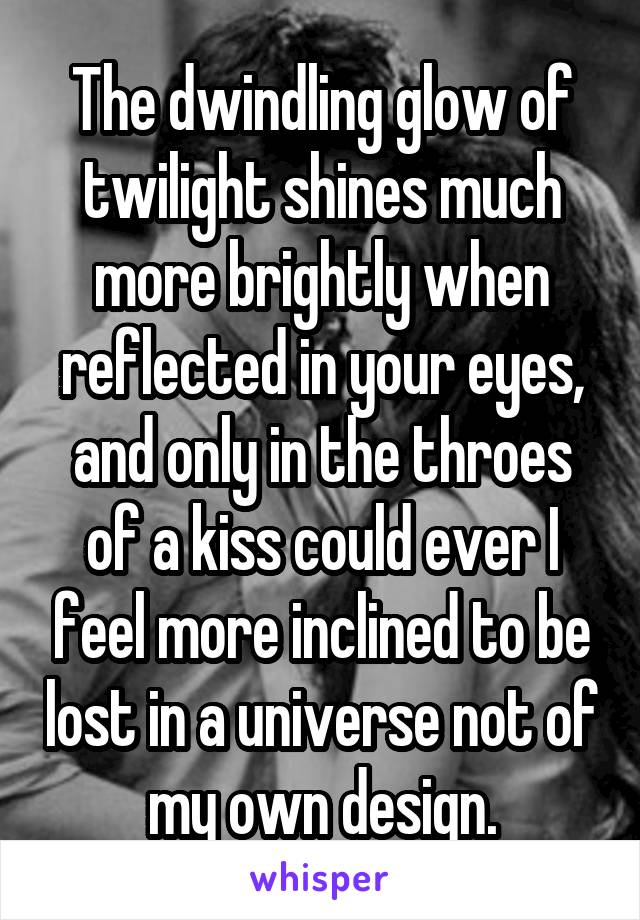 The dwindling glow of twilight shines much more brightly when reflected in your eyes, and only in the throes of a kiss could ever I feel more inclined to be lost in a universe not of my own design.