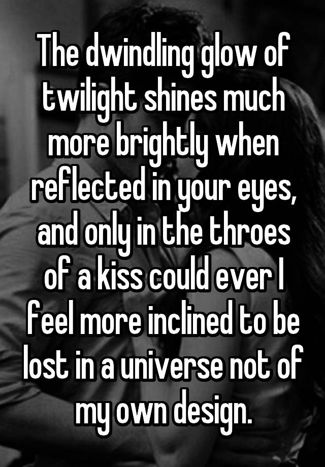 The dwindling glow of twilight shines much more brightly when reflected in your eyes, and only in the throes of a kiss could ever I feel more inclined to be lost in a universe not of my own design.