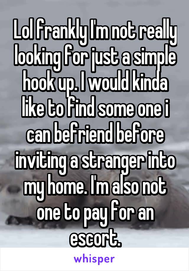 Lol frankly I'm not really looking for just a simple hook up. I would kinda like to find some one i can befriend before inviting a stranger into my home. I'm also not one to pay for an escort.
