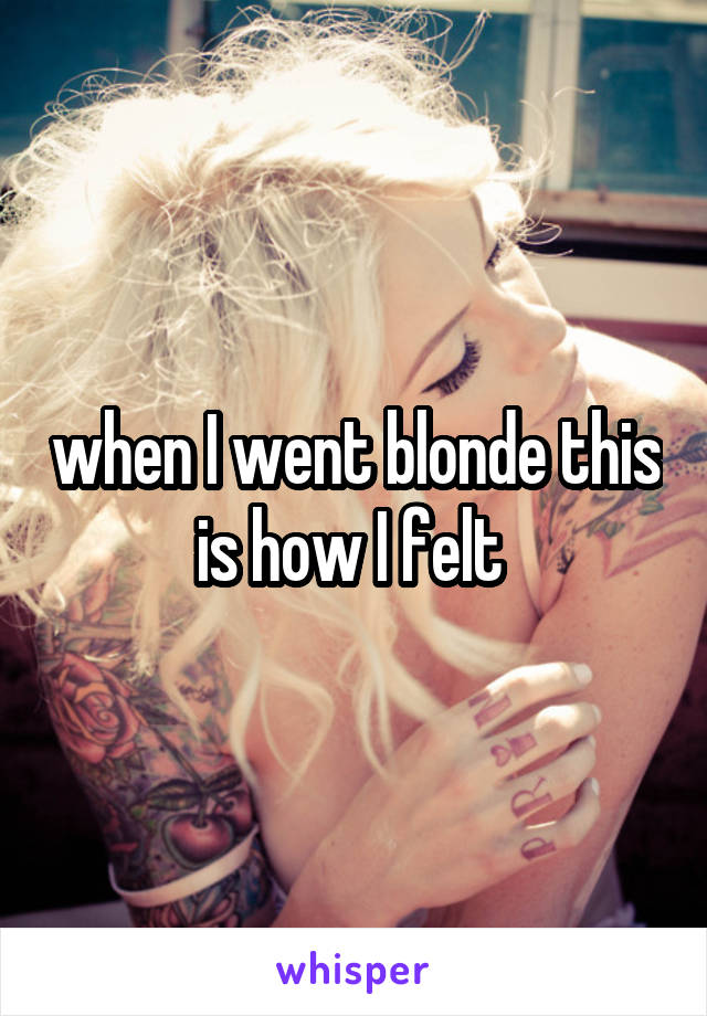 when I went blonde this is how I felt 