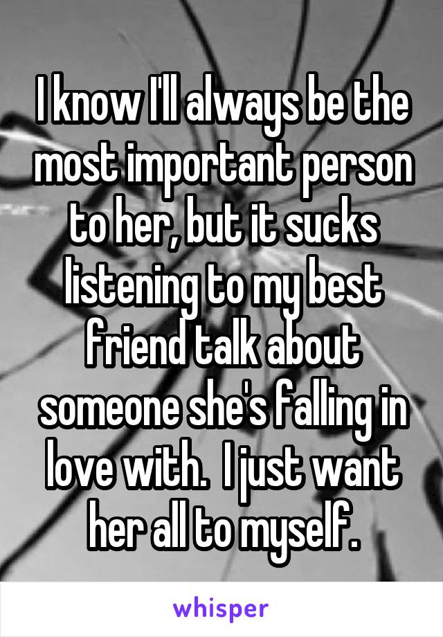 I know I'll always be the most important person to her, but it sucks listening to my best friend talk about someone she's falling in love with.  I just want her all to myself.