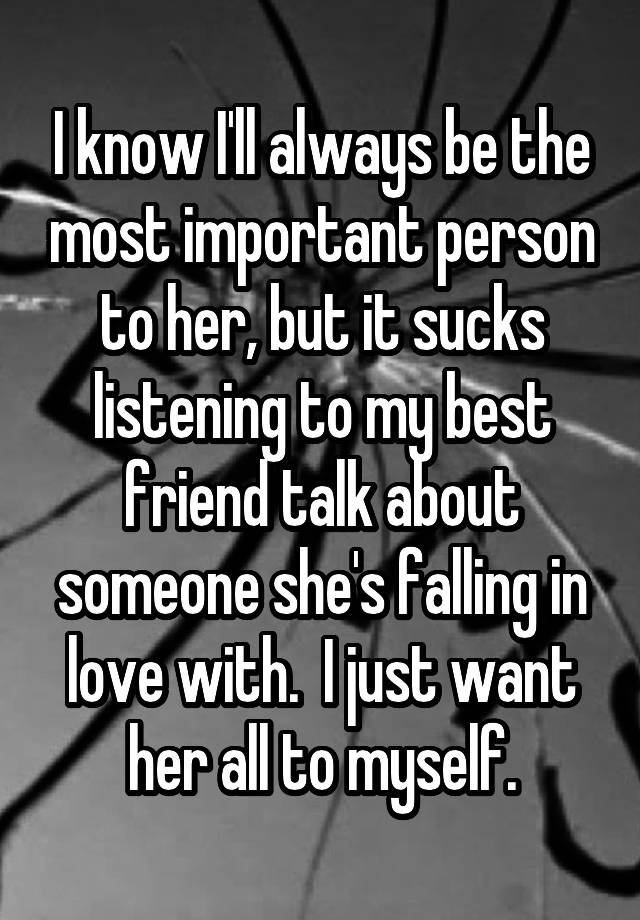 I know I'll always be the most important person to her, but it sucks listening to my best friend talk about someone she's falling in love with.  I just want her all to myself.