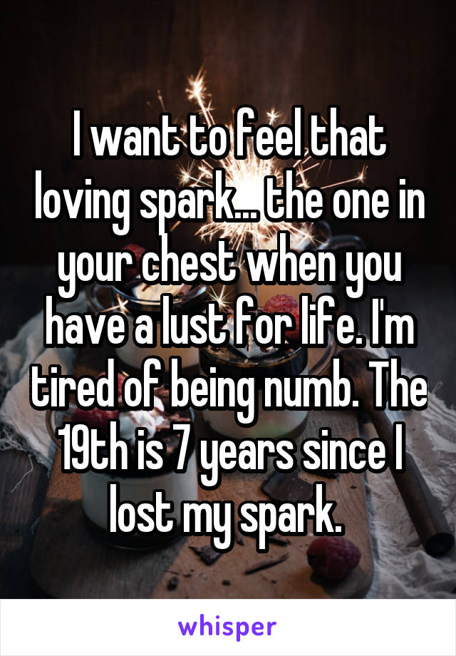 I want to feel that loving spark... the one in your chest when you have a lust for life. I'm tired of being numb. The 19th is 7 years since I lost my spark. 