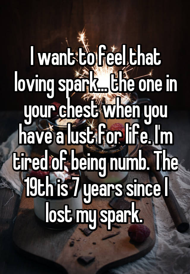 I want to feel that loving spark... the one in your chest when you have a lust for life. I'm tired of being numb. The 19th is 7 years since I lost my spark. 