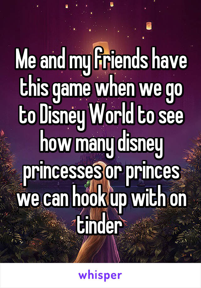 Me and my friends have this game when we go to Disney World to see how many disney princesses or princes we can hook up with on tinder 