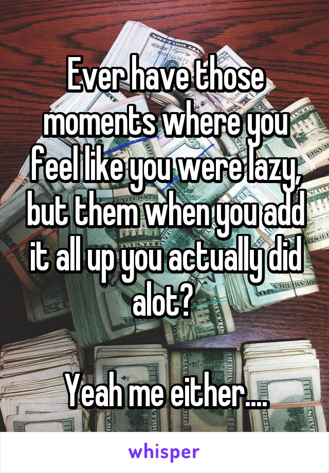 Ever have those moments where you feel like you were lazy, but them when you add it all up you actually did alot? 

Yeah me either....
