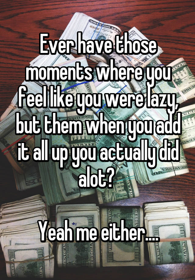 Ever have those moments where you feel like you were lazy, but them when you add it all up you actually did alot? 

Yeah me either....