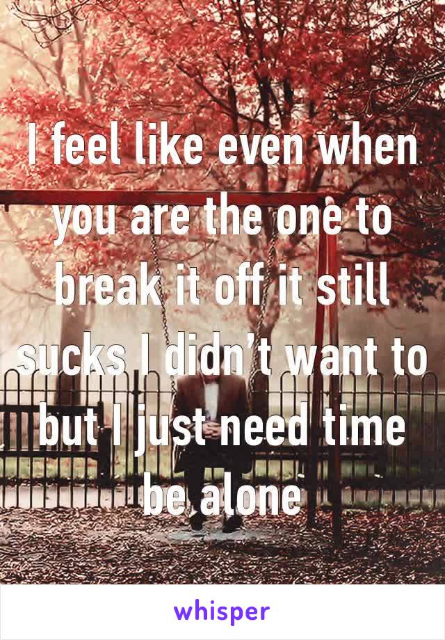 I feel like even when you are the one to break it off it still sucks I didn’t want to but I just need time be alone 