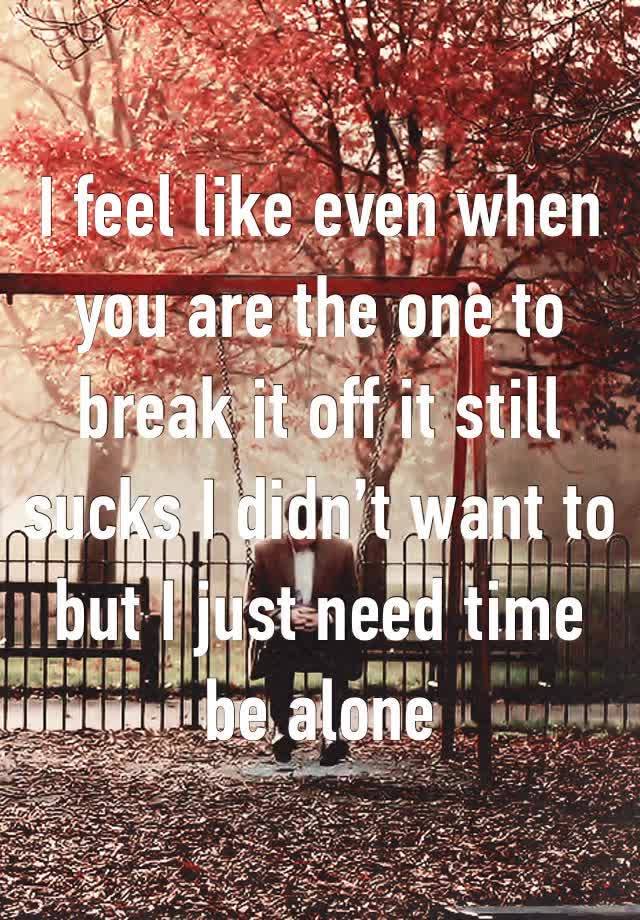 I feel like even when you are the one to break it off it still sucks I didn’t want to but I just need time be alone 