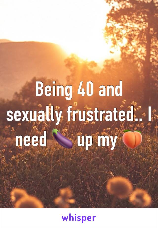 Being 40 and sexually frustrated.. I need 🍆 up my 🍑