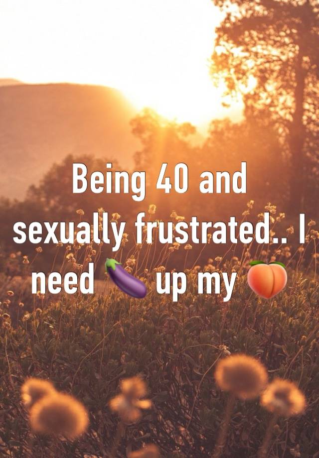 Being 40 and sexually frustrated.. I need 🍆 up my 🍑