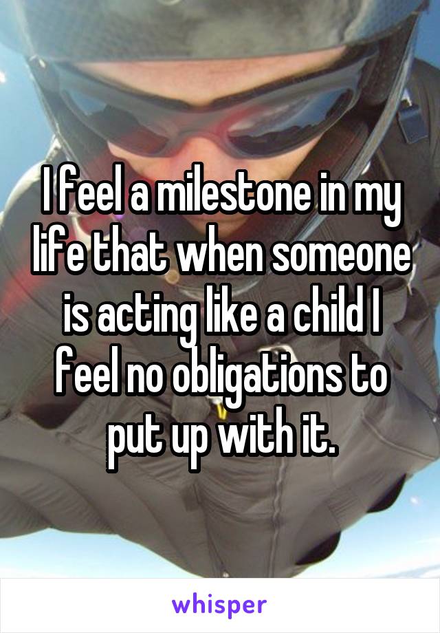 I feel a milestone in my life that when someone is acting like a child I feel no obligations to put up with it.