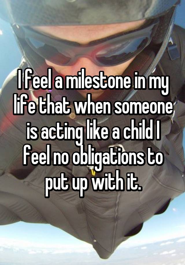 I feel a milestone in my life that when someone is acting like a child I feel no obligations to put up with it.