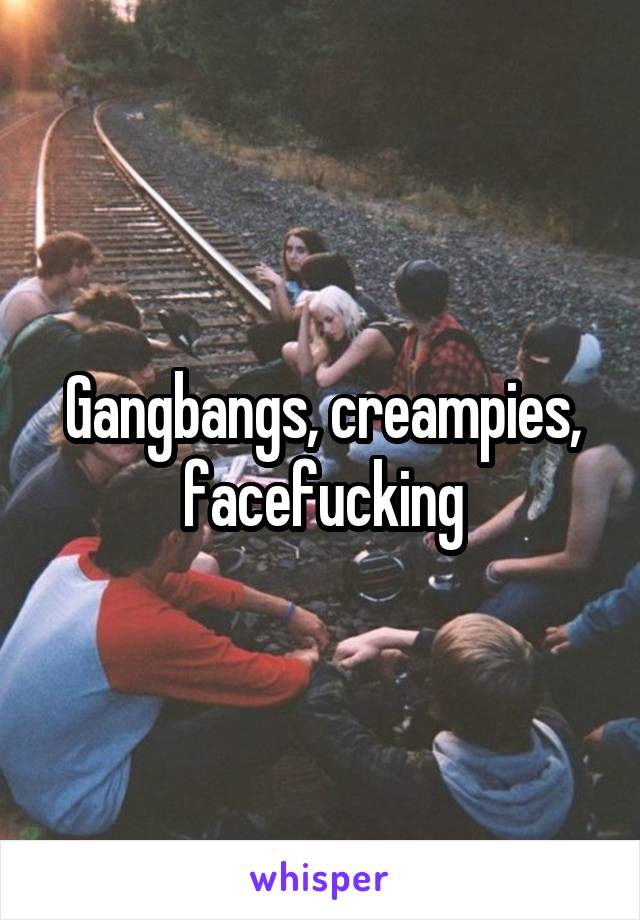 Gangbangs, creampies, facefucking