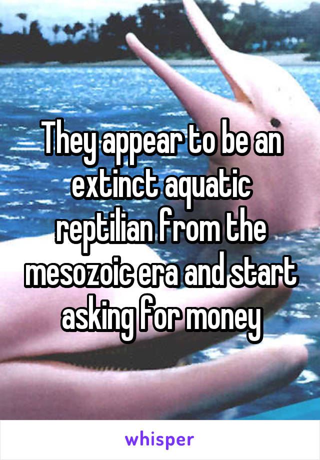 They appear to be an extinct aquatic reptilian from the mesozoic era and start asking for money