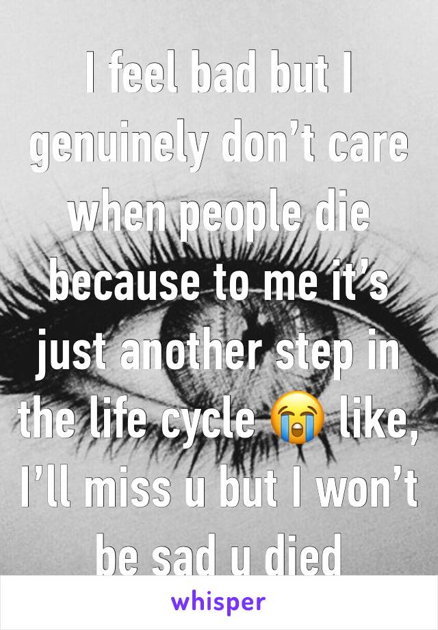 I feel bad but I genuinely don’t care when people die because to me it’s just another step in the life cycle 😭 like, I’ll miss u but I won’t be sad u died 