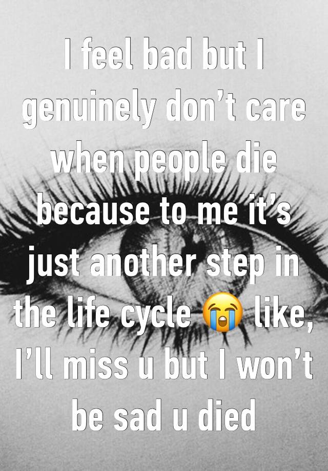 I feel bad but I genuinely don’t care when people die because to me it’s just another step in the life cycle 😭 like, I’ll miss u but I won’t be sad u died 