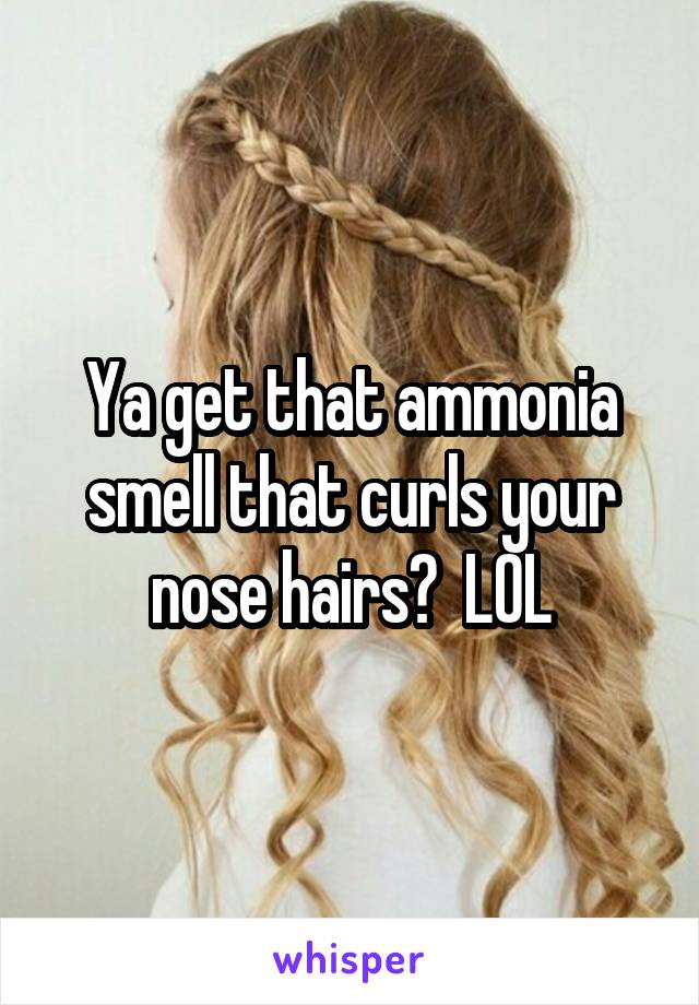 Ya get that ammonia smell that curls your nose hairs?  LOL
