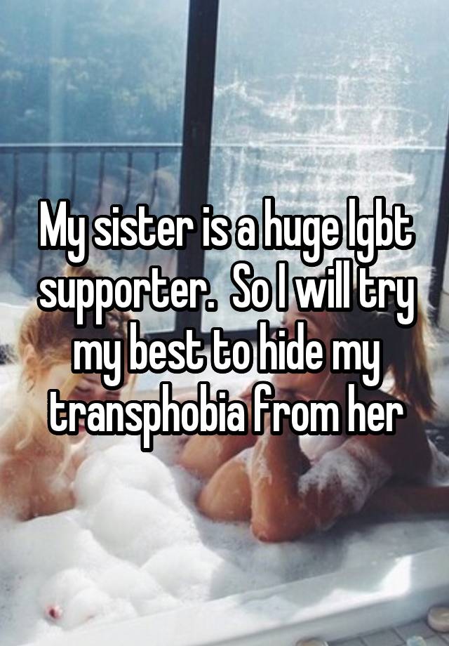 My sister is a huge lgbt supporter.  So I will try my best to hide my transphobia from her