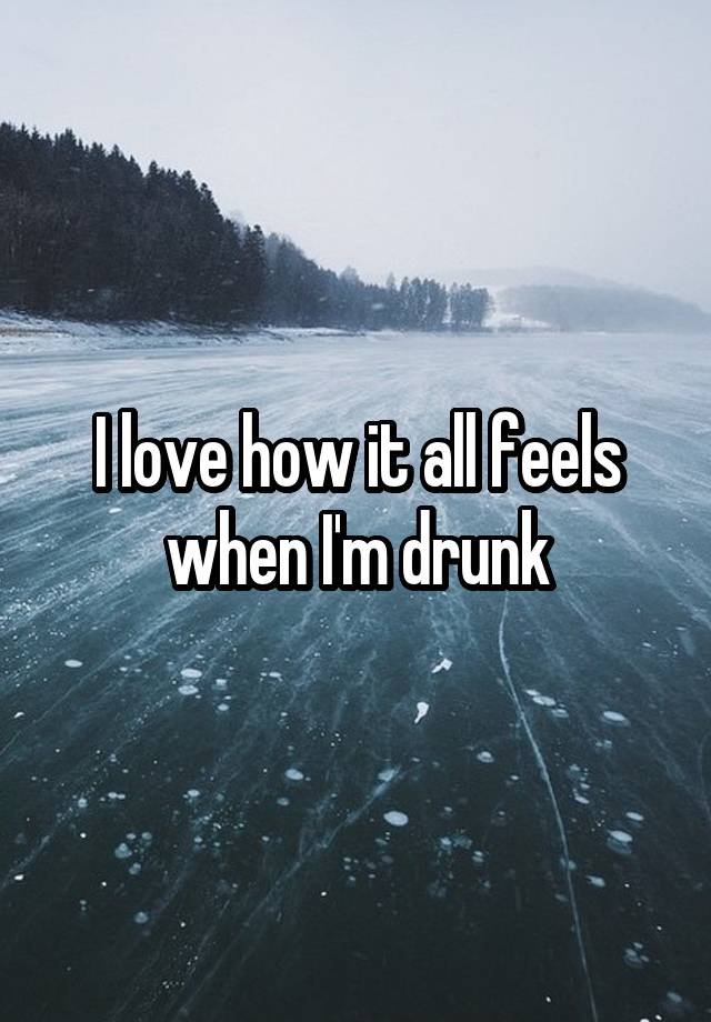 I love how it all feels when I'm drunk