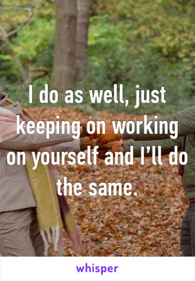 I do as well, just keeping on working on yourself and I’ll do the same.