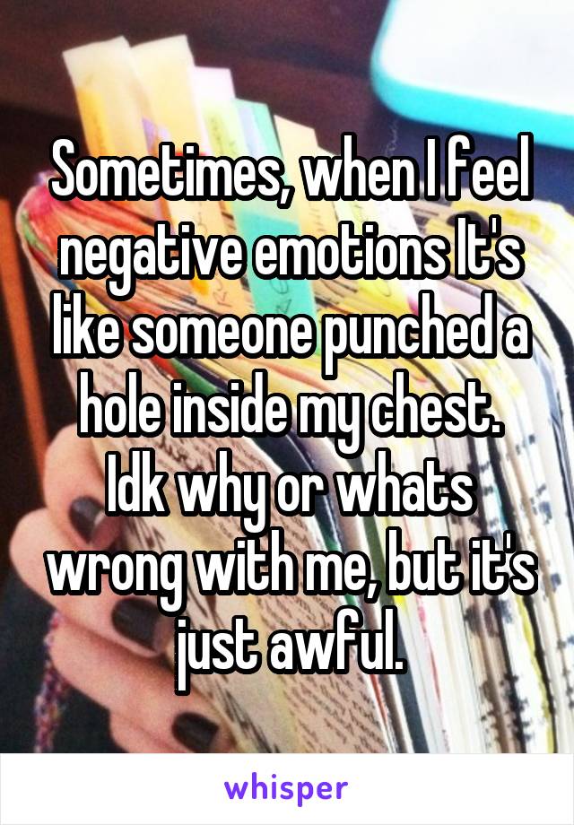 Sometimes, when I feel negative emotions It's like someone punched a hole inside my chest.
Idk why or whats wrong with me, but it's just awful.