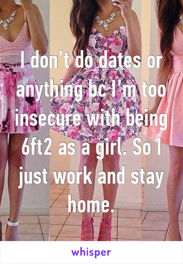 I don’t do dates or anything bc I’m too insecure with being 6ft2 as a girl. So I just work and stay home.