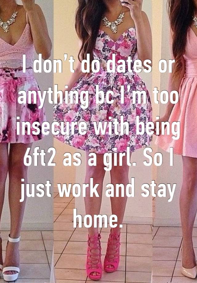 I don’t do dates or anything bc I’m too insecure with being 6ft2 as a girl. So I just work and stay home.