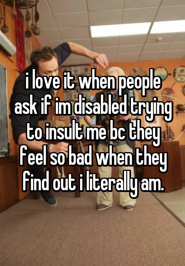 i love it when people ask if im disabled trying to insult me bc they feel so bad when they find out i literally am.