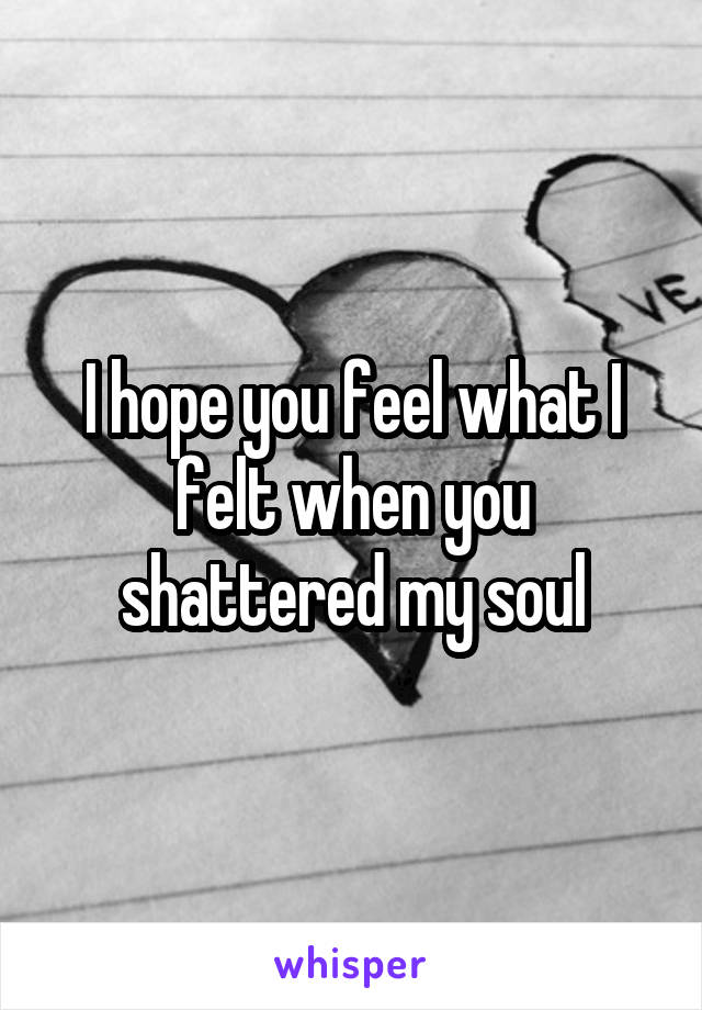 I hope you feel what I felt when you shattered my soul