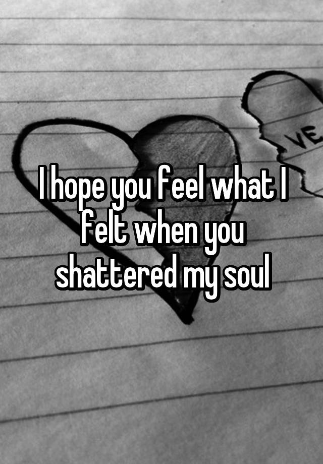 I hope you feel what I felt when you shattered my soul