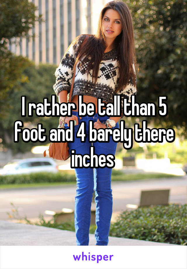 I rather be tall than 5 foot and 4 barely there inches 