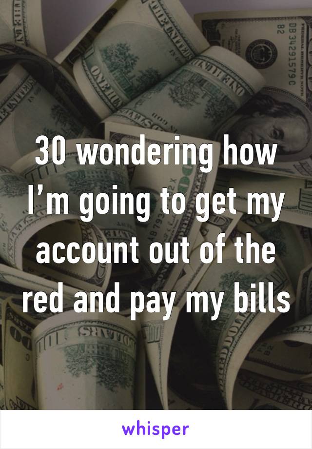 30 wondering how I’m going to get my account out of the red and pay my bills