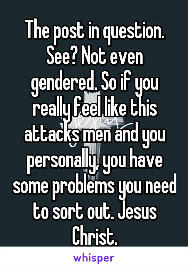 The post in question. See? Not even gendered. So if you really feel like this attacks men and you personally, you have some problems you need to sort out. Jesus Christ.