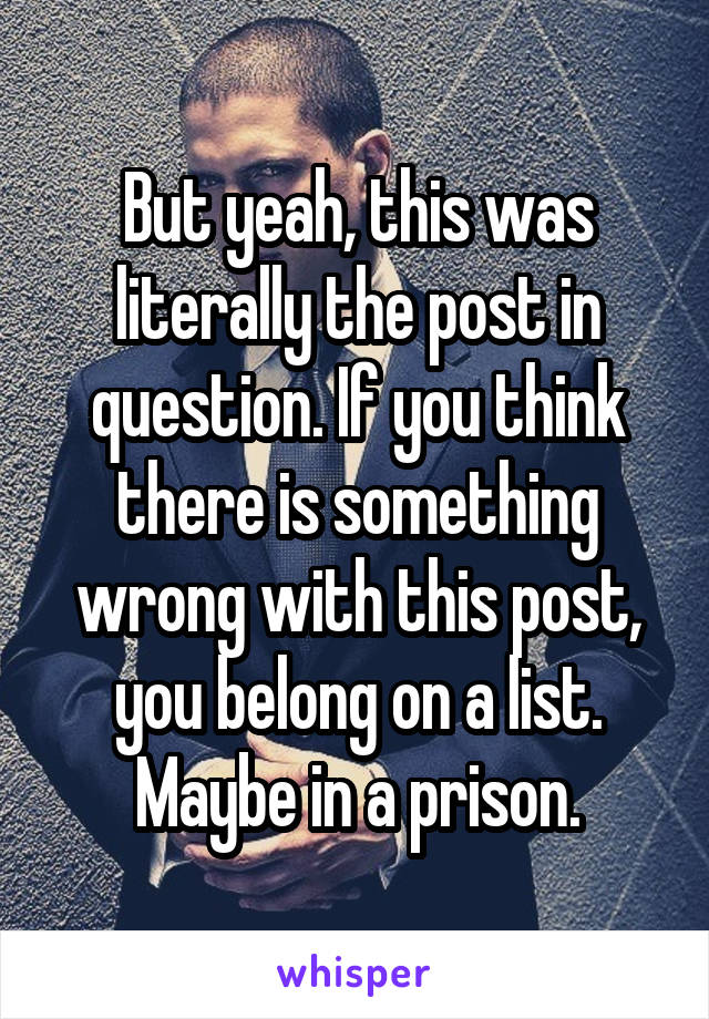 But yeah, this was literally the post in question. If you think there is something wrong with this post, you belong on a list. Maybe in a prison.