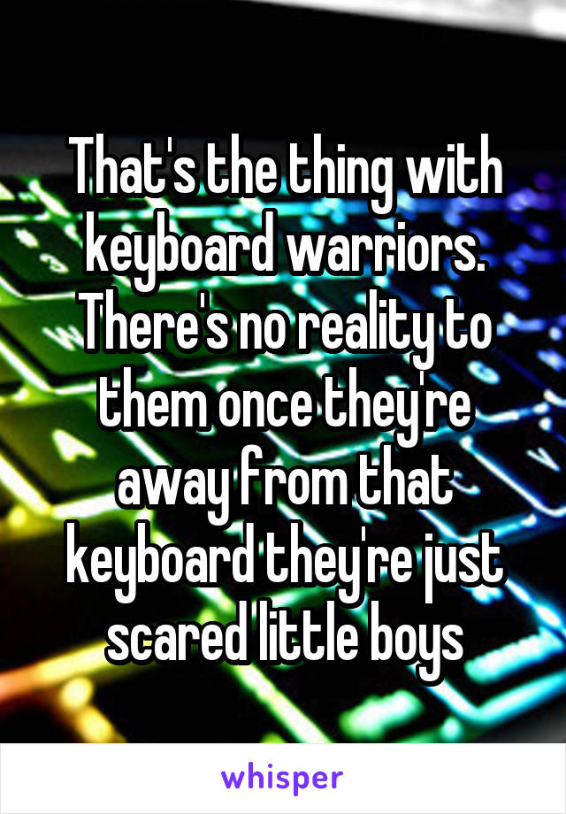 That's the thing with keyboard warriors. There's no reality to them once they're away from that keyboard they're just scared little boys