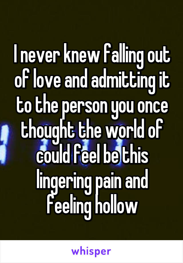 I never knew falling out of love and admitting it to the person you once thought the world of could feel be this lingering pain and feeling hollow