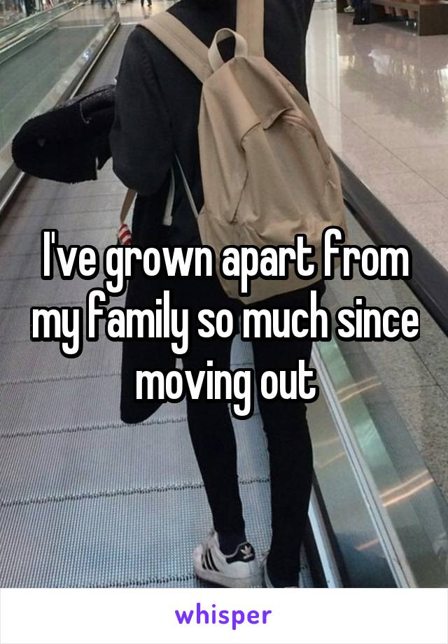 I've grown apart from my family so much since moving out