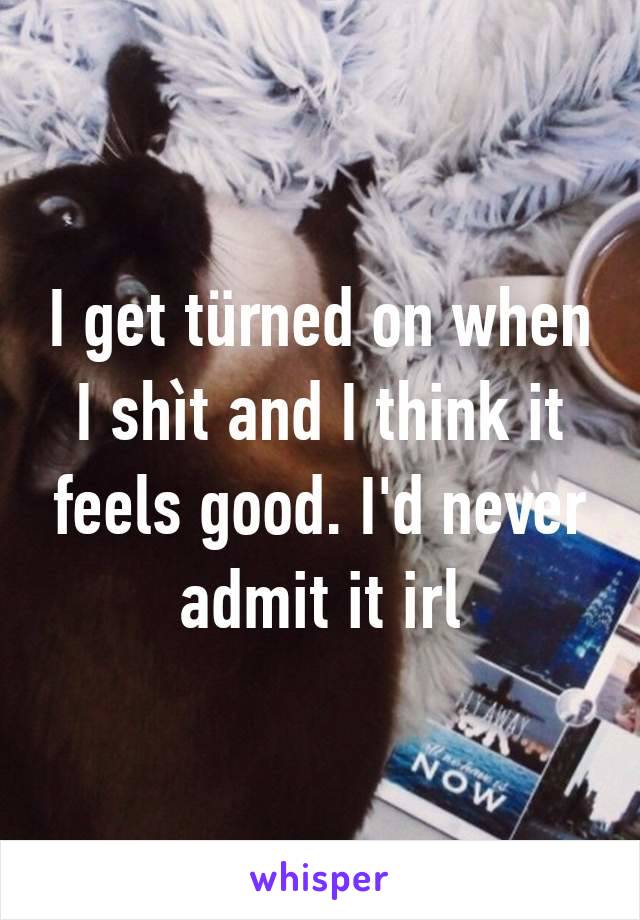 I get türned on when I shìt and I think it feels good. I'd never admit it irl