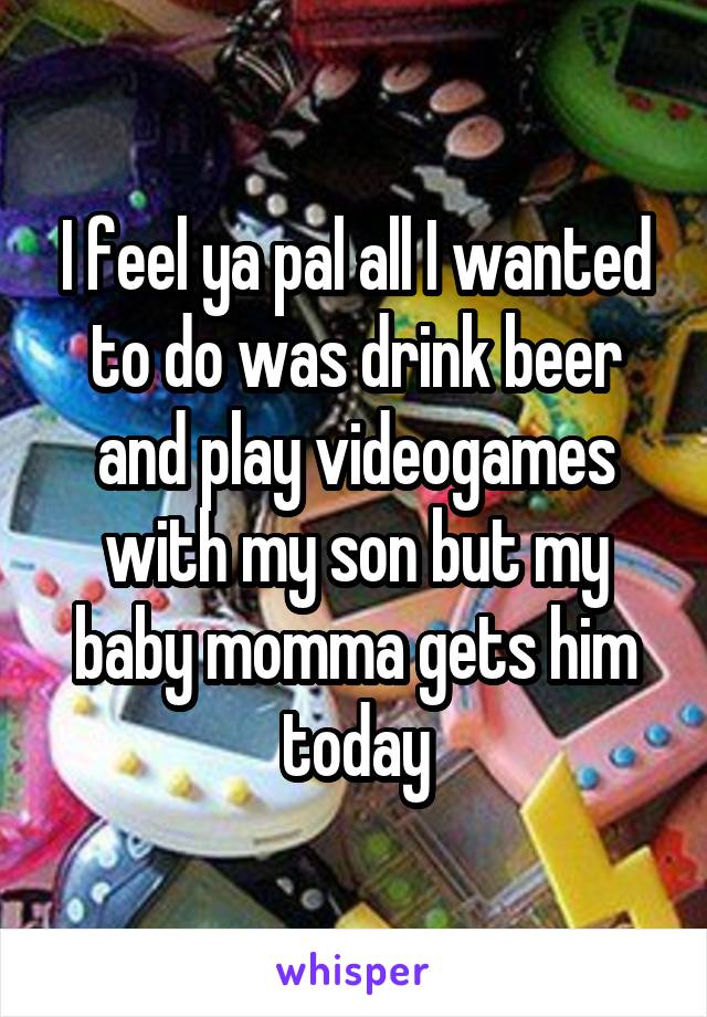 I feel ya pal all I wanted to do was drink beer and play videogames with my son but my baby momma gets him today