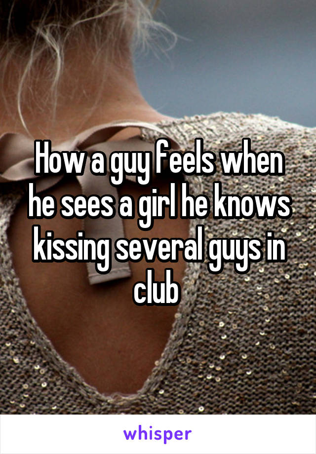 How a guy feels when he sees a girl he knows kissing several guys in club 